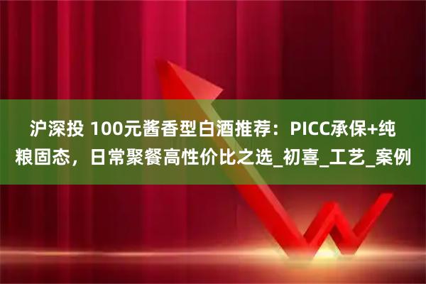沪深投 100元酱香型白酒推荐：PICC承保+纯粮固态，日常聚餐高性价比之选_初喜_工艺_案例