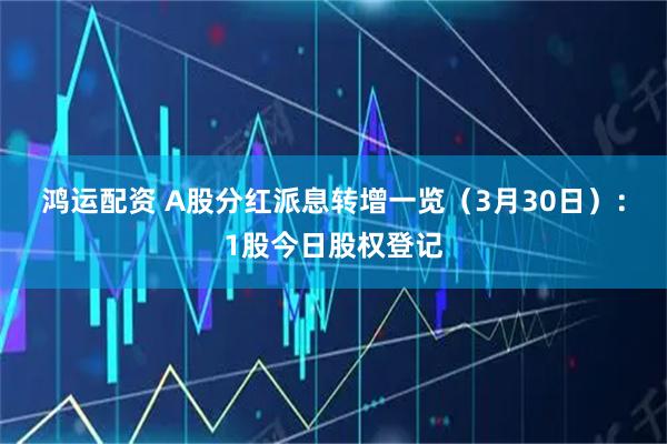 鸿运配资 A股分红派息转增一览（3月30日）：1股今日股权登记
