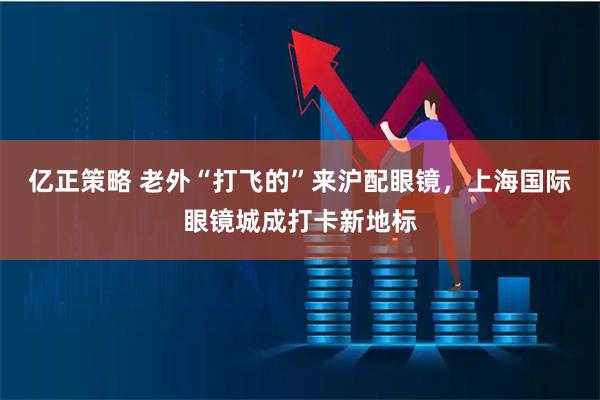 亿正策略 老外“打飞的”来沪配眼镜，上海国际眼镜城成打卡新地标