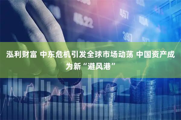 泓利财富 中东危机引发全球市场动荡 中国资产成为新“避风港”