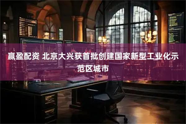 赢盈配资 北京大兴获首批创建国家新型工业化示范区城市