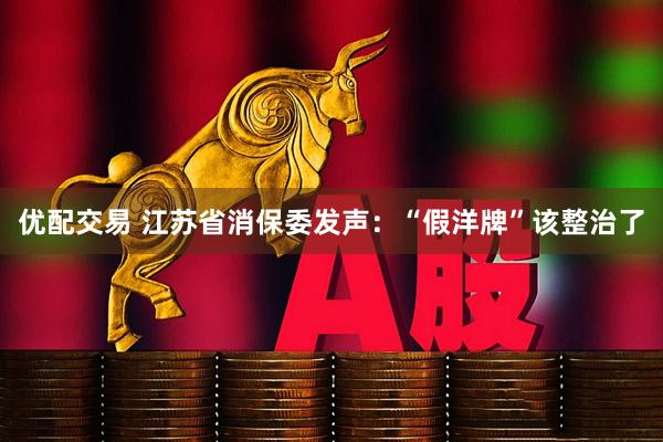 优配交易 江苏省消保委发声：“假洋牌”该整治了