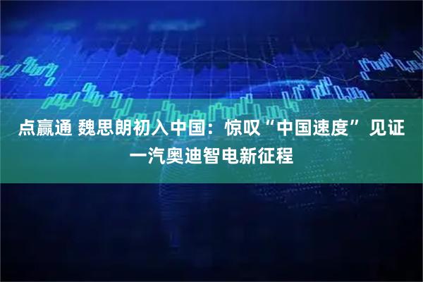 点赢通 魏思朗初入中国：惊叹“中国速度” 见证一汽奥迪智电新征程